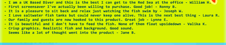 - I am a UK Based Diver and this is the best I can get to the Red Sea at the office - William H.
- First screensaver I've actually been willing to purchase. Good job! - Ronny B.
- It is a pleasure to sit back and relax just watching the fish swim by - Joseph W.  
- I Love saltwater fish tanks but could never keep one alive. This is the next best thing - Laura R.
- Our family and guests are now hooked to this product. Great job - Lynne E.
- It is beautiful and I don't have to feed the fish. None of them float upsidedown - Valika K.
- Crisp graphics. Realistic fish and background. Good sound. 
  Seems like a lot of thought went into the product - Jane B.
